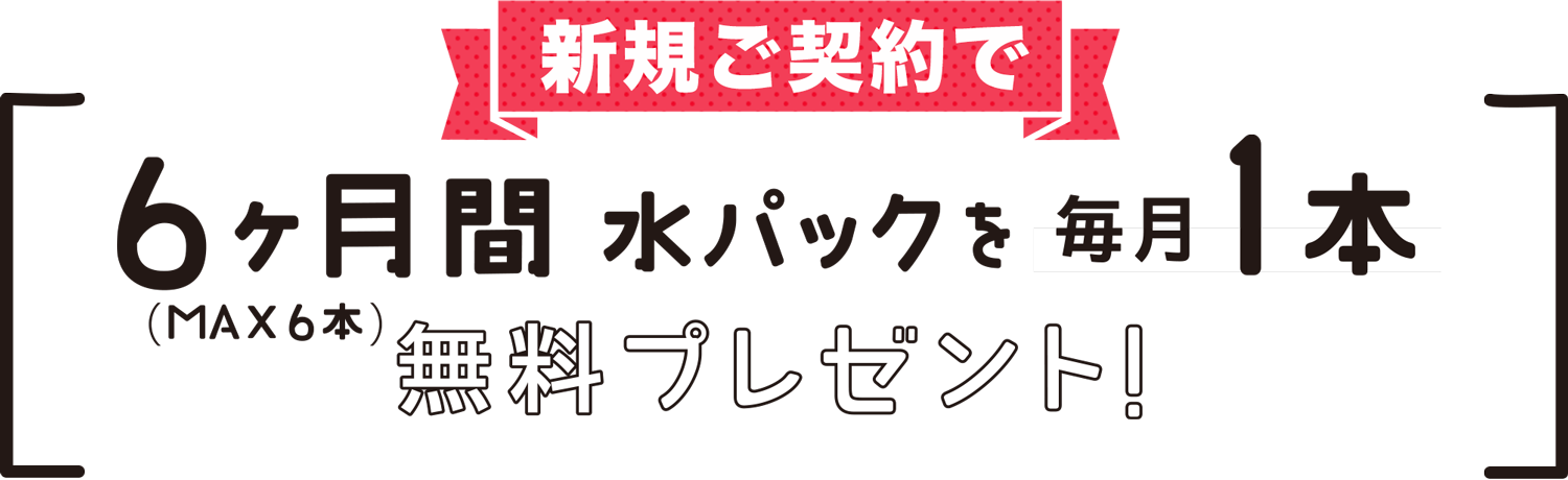 新規ご契約で6ヶ月間水パックを毎月1本無料プレゼント！