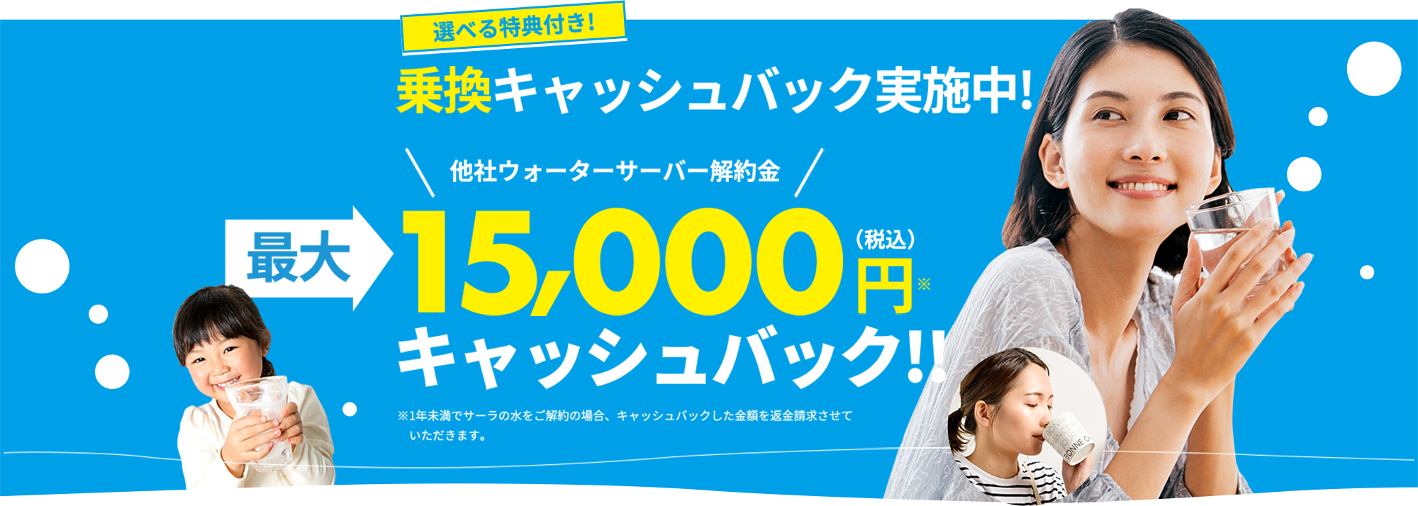 選べる特典付き! 乗換キャッシュバック実施中! 他社ウォーターサーバー解約金 最大 15,000 円（税込）※ キャッシュバック!! ※1年未満でサーラの水をご解約の場合、キャッシュバックした金額を返金請求させていただきます。