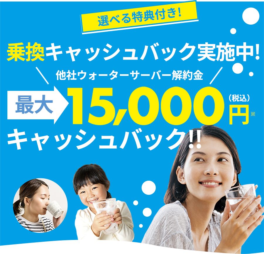 選べる特典付き! 乗換キャッシュバック実施中! 他社ウォーターサーバー解約金 最大 15,000 円（税込）※ キャッシュバック!! ※1年未満でサーラの水をご解約の場合、キャッシュバックした金額を返金請求させていただきます。