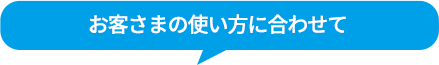 お客さまの使い方に合わせて