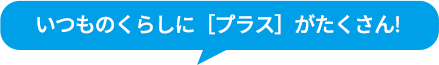 いつものくらしに［プラス］がたくさん!